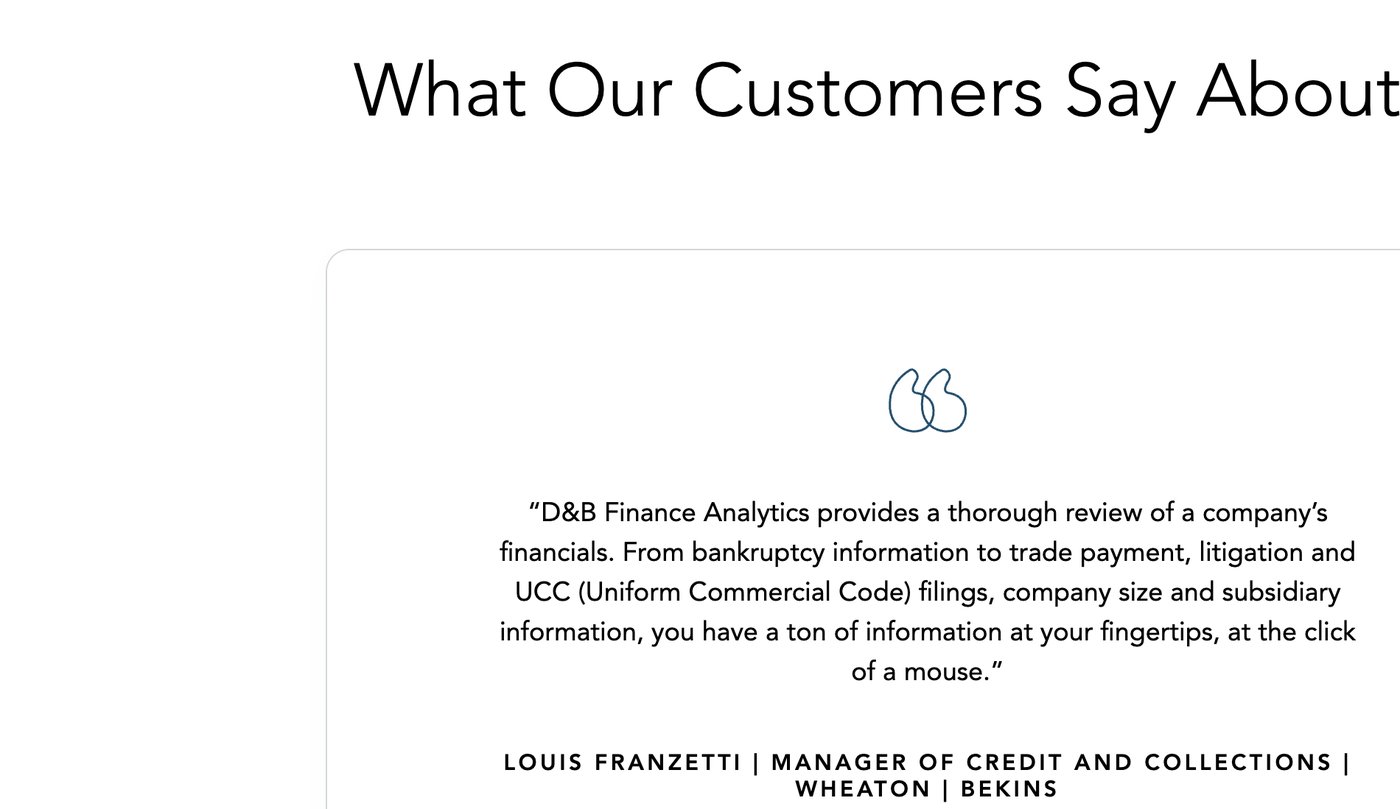 Dun & Bradstreet's own testimonial: 'D&B Finance Analytics provides a thorough review of a company's financials. From bankruptcy information to trade payment, litigation and UCC (Uniform Commercial Code) filings, company size and subsidiary information, you have a ton of information at your fingertips, at the click of a mouse.': Louis Franzetti, Manager of Credit and Collections, Wheaton | Bekins